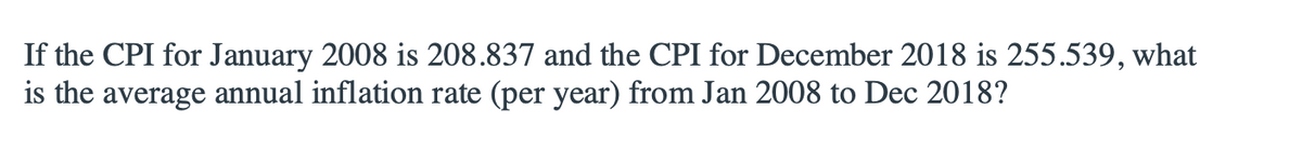 If the CPI for January 2008 is 208.837 and the CPI for December 2018 is 255.539, what
is the average annual inflation rate (per year) from Jan 2008 to Dec 2018?