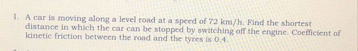 1. A car is moving along a level road at a speed of 72 km/h. Find the shortest
distance in which the car can be stopped by switching off the engine. Coefficient of
kinetic friction between the road and the tyres is 0.4.