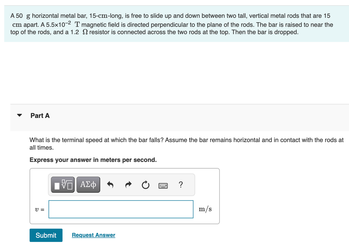 A 50 g horizontal metal bar, 15-cm-long, is free to slide up and down between two tall, vertical metal rods that are 15
cm apart. A 5.5×10-2 T magnetic field is directed perpendicular to the plane of the rods. The bar is raised to near the
top of the rods, and a 1.2 resistor is connected across the two rods at the top. Then the bar is dropped.
Part A
What is the terminal speed at which the bar falls? Assume the bar remains horizontal and in contact with the rods at
all times.
Express your answer in meters per second.
跖 ΑΣΦ
?
v =
Submit
Request Answer
m/s