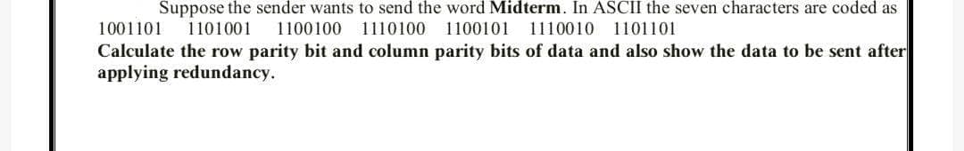 Suppose the sender wants to send the word Midterm. In ASCII the seven characters are coded as
1101001
1001101
1100100
1110100 1100101
1110010 1101101
Calculate the row parity bit and column parity bits of data and also show the data to be sent after
applying redundancy.

