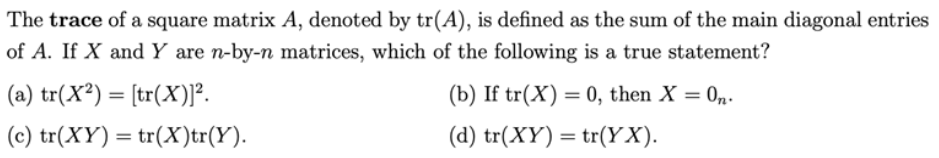 The trace of a square matrix A, denoted by tr(A), is defined as the sum of the main diagonal entries
of A. If X and Y are n-by-n matrices, which of the following is a true statement?
(a) tr(X²) = [tr(X)]².
(c) tr(XY) = tr(X)tr(Y).
(b) If tr(X) = 0, then X = On.
(d) tr(XY) = tr(YX).