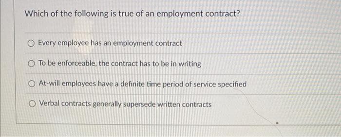 Which of the following is true of an employment contract?
O Every employee has an employment contract
O To be enforceable, the contract has to be in writing
O At-will employees have a definite time period of service specified
O Verbal contracts generally supersede written contracts
