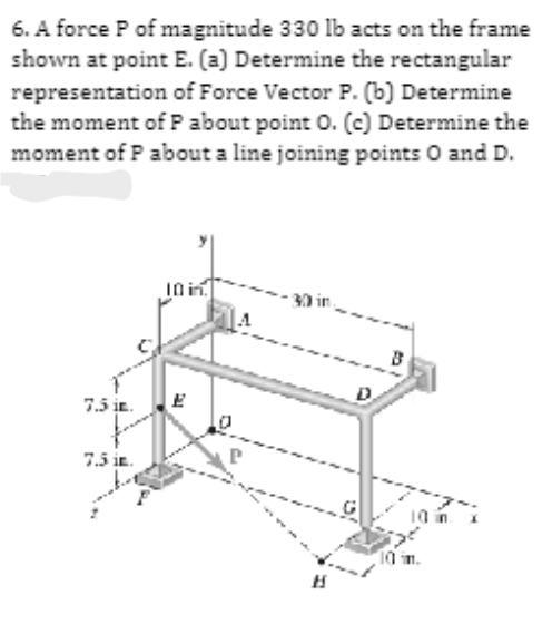 6. A force P of magnitude 330 lb acts on the frame
shown at point E. (a) Determine the rectangular
representation of Force Vector P. (b) Determine
the moment of P about point O. (c) Determine the
moment of P about a line joining points O and D.
7.5 in.
7.5 in.
10 in
FUL
·30 in
H
10 in
10 in.