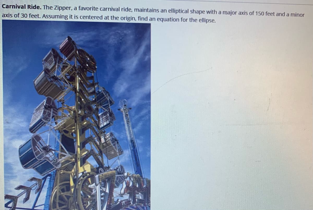 Carnival Ride. The Zipper, a favorite carnival ride, maintains an elliptical shape with a major axis of 150 feet and a minor
axis of 30 feet. Assuming it is centered at the origin, find an equation for the ellipse.
