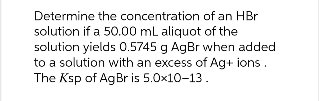 Determine the concentration of an HBr
solution if a 50.00 mL aliquot of the
solution yields 0.5745 g AgBr when added
to a solution with an excess of Ag+ ions.
The Ksp of AgBr is 5.0×10-13.