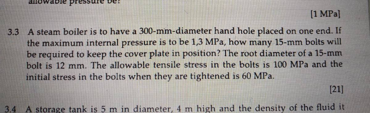 allowat
[1 MPa|
3.3 A steam boiler is to have a 300-mm-diameter hand hole placed on one end. If
the maximum internal pressure is to be 1,3 MPa, how many 15-mm bolts will
be required to keep the cover plate in position? The root diameter of a 15-mm
bolt is 12 mm. The allowable tensile stress in the bolts is 100 MPa and the
initial stress in the bolts when they are tightened is 60 MPa.
[21]
3.4
A storage tank is 5 m in diameter, 4 m high and the density of the fluid it
