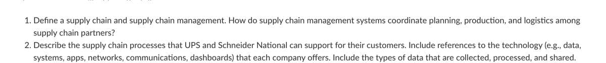 1. Define a supply chain and supply chain management. How do supply chain management systems coordinate planning, production, and logistics among
supply chain partners?
2. Describe the supply chain processes that UPS and Schneider National can support for their customers. Include references to the technology (e.g., data,
systems, apps, networks, communications, dashboards) that each company offers. Include the types of data that are collected, processed, and shared.
