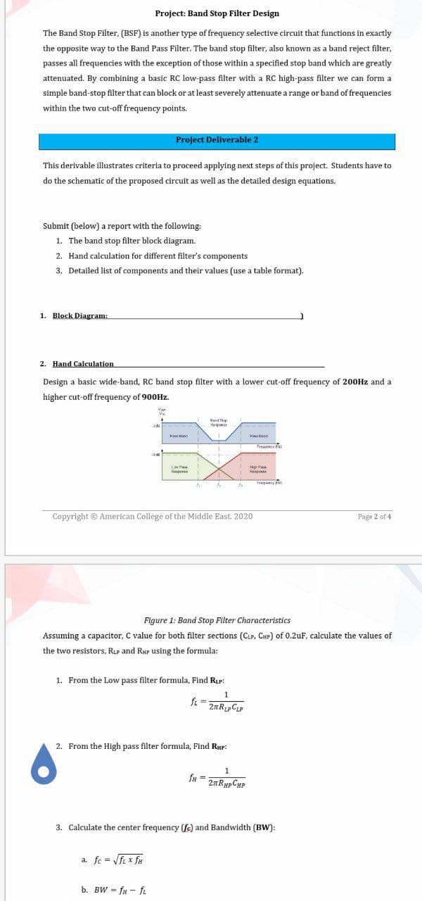Project: Band Stop Filter Design
The Band Stop Filter, (BSF) is another type of frequency selective circuit that functions in exactly
the opposite way to the Band Pass Filter. The band stop filter, also known as a band reject filter,
passes all frequencies with the exception of those within a specified stop band which are greatly
attenuated. By combining a basic RC low-pass filter with a RC high-pass filter we can form a
simple band-stop filter that can block or at least severely attenuate a range or band of frequencies
within the two cut-off frequency points.
Project Deliverable 2
This derivable illustrates criteria to proceed applying next steps of this project. Students have to
do the schematic of the proposed circuit as well as the detailed design equations.
Submit (below) a report with the following:
1. The band stop filter block diagram.
2. Hand calculation for different filter's components
3. Detailed list of components and their values (use a table format).
1. Block Diagram:
2. Hand Calculation
Design a basic wide-band, RC band stop filter with a lower cut-off frequency of 200HZ and a
higher cut-off frequency of 900HZ.
Rand Sp
Rego
Ha ne
Tea o
Low Pa
Response
Respose
to
Copyright © American College of the Middle East. 2020
Page 2 of 4
Figure 1: Band Stop Filter Characteristics
Assuming a capacitor, C value for both filter sections (Cur, Cur) of 0.2uF, calculate the values of
the two resistors, RLP and RHP using the formula:
1. From the Low pass filter formula, Find Rup:
1
fi =
2. From the High pass filter formula, Find Rup:
fu = 2nRypCHP
3. Calculate the center frequency (fc) and Bandwidth (BW):
a. fe = Vfi x fu
b. BW = fu - fi
