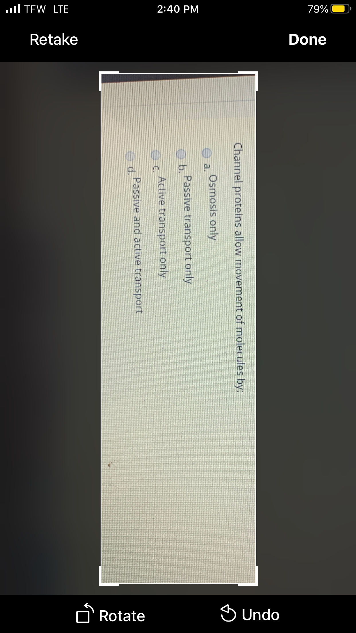 ul TEW LTE
2:40 PM
79%|
Retake
Done
Rotate
S Undo
Channel proteins allow movement of molecules by:
Osmosis only
O a.
b Passive transport only
Active transport only
Passive and active transport
d.
