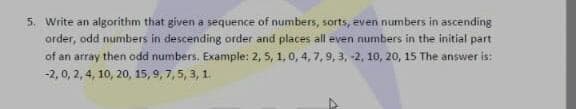 5. Write an algorithm that given a sequence of numbers, sorts, even numbers in ascending
arder, odd numbers in descending order and places all even numbers in the initial part
of an array then odd numbers. Example: 2, 5, 1,0, 4, 7,9, 3, -2, 10, 20, 15 The answer is:
-2, 0, 2, 4, 10, 20, 15, 9, 7, 5, 3, 1.
