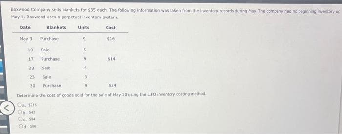 Boxwood Company sells blankets for $35 each. The following information was taken from the inventory records during May. The company had no beginning inventory on
May 1. Boxwood uses a perpetual inventory system.
Date
Blankets Units
Cost
May 3
10
17
20
23
30
Oa. $216
Ob. $42
Purchase
Oc. $14
Od. $80
Sale
Purchase
Sale
Sale
9
5
9
6
3
$16
Purchase
9
$24
Determine the cost of goods sold for the sale of May 20 using the LIFO inventory costing method.
$14