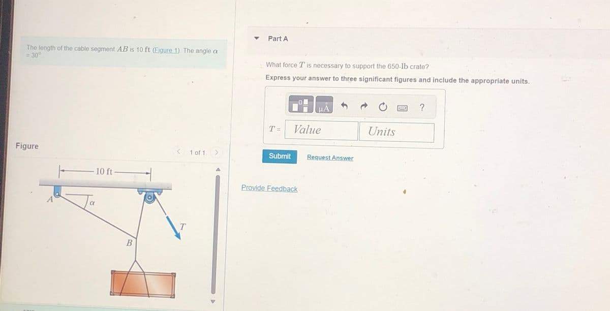 The length of the cable segment AB is 10 ft (Figure 1). The angle a
= 30°
Figure
FRA
A
10 ft
B
< 1 of 1 >
T
Part A
What force T is necessary to support the 650-lb crate?
Express your answer to three significant figures and include the appropriate units.
T=
-
Submit
μA
Value
Provide Feedback
Request Answer
Units
BA
?