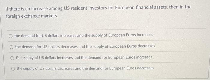 If there is an increase among US resident investors for European financial assets, then in the
foreign exchange markets
the demand for US dollars increases and the supply of European Euros increases
O the demand for US dollars decreases and the supply of European Euros decreases
the supply of US dollars increases and the demand for European Euros increases
O the supply of US dollars decreases and the demand for European Euros decreases