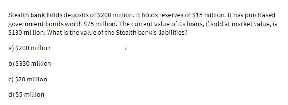 Stealth bank holds deposits of $200 million. It holds reserves of $15 million. It has purchased
government bonds worth $75 million. The current value of its loans, if sold at market value, is
$130 million. What is the value of the Stealth bank's liabilities?
a) $200 million
b) $330 million
c) $20 million
d) $5 million