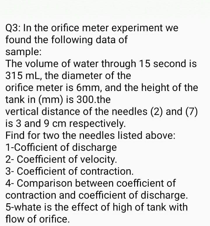 Q3: In the orifice meter experiment we
found the following data of
sample:
The volume of water through 15 second is
315 mL, the diameter of the
orifice meter is 6mm, and the height of the
tank in (mm) is 300.the
vertical distance of the needles (2) and (7)
is 3 and 9 cm respectively.
Find for two the needles listed above:
1-Cofficient of discharge
2- Coefficient of velocity.
3- Coefficient of contraction.
4- Comparison between coefficient of
contraction and coefficient of discharge.
5-whate is the effect of high of tank with
flow of orifice.