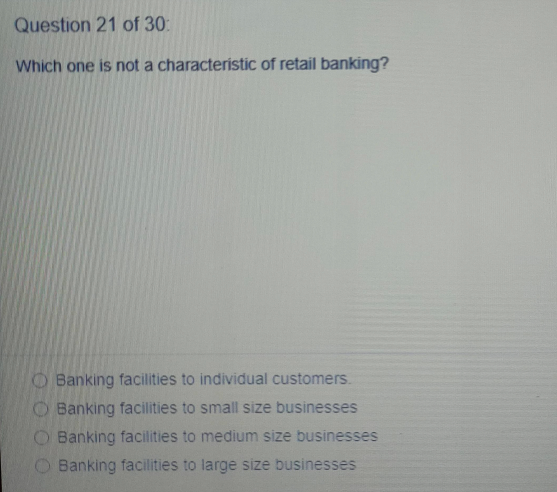 Question 21 of 30:
Which one is not a characteristic of retail banking?
O Banking facilities to individual customers.
O Banking facilities to small size businesses
O Banking facilities to medium size businesses
O Banking facilities to large size businesses

