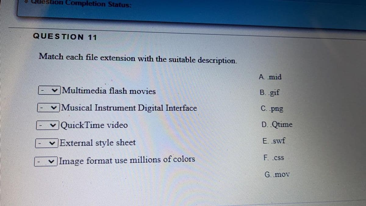 Question Completion Status:
QUESTION 11
Match each file extension with the suitable description.
A. mid
Multimedia flash movies
B. .gif
Musical Instrument Digital Interface
C. png
|QuickTime video
D. Qtime
|External style sheet
E. .swf
F. .css
|Image format use millions of colors
G. mov
