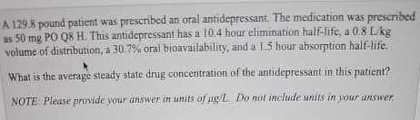 A 129.8 pound patient was prescribed an oral antidepressant. The medication was prescribed
as 50 mg PO Q8 H. This antidepressant has a 10.4 hour elimination half-life, a 0.8 L/kg
volume of distribution, a 30.7% oral bioavailability, and a 1.5 hour absorption half-life.
What is the average steady state drug concentration of the antidepressant in this patient?
NOTE: Please provide your answer in units of µg/L. Do not include units in your answer.