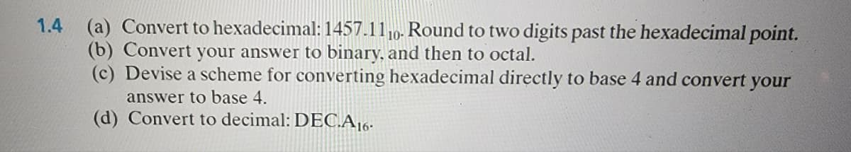 1.4 (a) Convert to hexadecimal: 1457.1110. Round to two digits past the hexadecimal point.
(b) Convert your answer to binary, and then to octal.
(c) Devise a scheme for converting hexadecimal directly to base 4 and convert your
answer to base 4.
(d) Convert to decimal: DEC.A16.