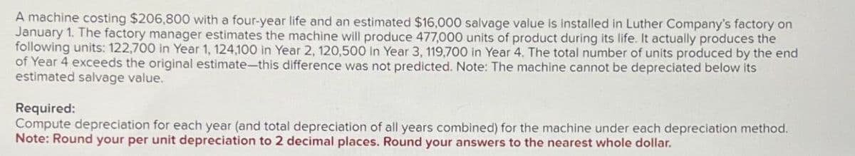 A machine costing $206,800 with a four-year life and an estimated $16,000 salvage value is installed in Luther Company's factory on
January 1. The factory manager estimates the machine will produce 477,000 units of product during its life. It actually produces the
following units: 122,700 in Year 1, 124,100 in Year 2, 120,500 in Year 3, 119,700 in Year 4. The total number of units produced by the end
of Year 4 exceeds the original estimate-this difference was not predicted. Note: The machine cannot be depreciated below its
estimated salvage value.
Required:
Compute depreciation for each year (and total depreciation of all years combined) for the machine under each depreciation method.
Note: Round your per unit depreciation to 2 decimal places. Round your answers to the nearest whole dollar.