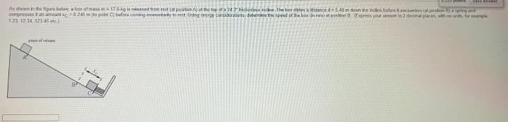 Save Answer
As shown in the figure below, a box of mass m-17.6 kg is released from rest (at position A) at the top of a 24 3" fictions incine. The box slides a distance d-5.40 m down the incline before it encounters (at position B) a spring and
compresses it an amount xc=0.240 m (to point C) before coming momentarily to rest. Using energy considerations, determine the speed of the box (in mis) at position 8 (Express your answer to 2 decimal places, with no units, for example
1.23, 12:34, 123 45 etc)
point of release