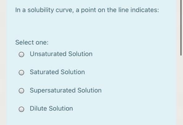 In a solubility curve, a point on the line indicates:
Select one:
O Unsaturated Solution
O Saturated Solution
O Supersaturated Solution
O Dilute Solution
