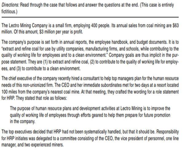 Directions: Read through the case that follows and answer the questions at the end. (This case is entirely
fictitius.)
The Lectro Mining Company is a small frm, employing 400 people. Its annual sales from coal mining are $63
million. Of this amount, $3 million per year is profit.
The company's purpose is set forth in annual reports, the employee handbook, and budget documents. It is to
"extract and refine coal for use by utility companies, manufacturing firms, and schools, while contributing to the
quality of working life for employees and to a clean environment." Company goals are thus implicit in the pur-
pose statement. They are (1) to extract and refine coal, (2) to contribute to the quality of working life for employ-
ees, and (3) to contribute to a clean environment.
The chief executive of the company recently hired a consultant to help top managers plan for the human resource
needs of this non-unionized firm. The CEO and her immediate subordinates met for two days at a resort located
100 miles from the company's nearest coal mine. At that meeting, they crafted the wording for a role statement
for HRP. They stated that role as follows:
The purpose of human resource plans and development activities at Lectro Mining is to improve the
quality of working life of employees through efforts geared to help them prepare for future promotion
in the company.
The top executives decided that HRP had not been systematically handled, but that it should be. Responsibility
for HRP initiates was delegated to a committee consisting of the CEO, the vice president of personnel, one line
manager, and two experienced miners.
