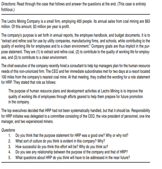 Directions: Read through the case that follows and answer the questions at the end. (This case is entirely
fictitious.)
The Lectro Mining Company is a small firm, employing 400 people. Its annual sales from coal mining are $63
million. Of this amount, $3 million per year is profit.
The company's purpose is set forth in annual reports, the employee handbook, and budget documents. It is to
"extract and refine coal for use by utility companies, manufacturing firms, and schools, while contributing to the
quality of working life for employees and to a clean environment." Company goals are thus implicit in the pur-
pose statement. They are (1) to extract and refine coal, (2) to contribute to the quality of working life for employ-
ees, and (3) to contribute to a clean environment.
The chief executive of the company recently hired a consultant to help top managers plan for the human resource
needs of this non-unionized firm. The CEO and her immediate subordinates met for two days at a resort located
100 miles from the company's nearest coal mine. At that meeting, they crafted the wording for a role statement
for HRP. They stated that role as follows:
The purpose of human resource plans and development activities at Lectro Mining is to improve the
quality of working life of employees through efforts geared to help them prepare for future promotion
in the company.
The top executives decided that HRP had not been systematically handled, but that it should be. Responsibility
for HRP initiates was delegated to a committe consisting of the CEO, the vice president of personnel, one line
manager, and two experienced miners.
Questions
1. Do you think that the purpose statement for HRP was a good one? Why or why not?
2. What sort of culture do you think is evident in this company? Why?
3. How successful do you think this effort will be? Why do you think so?
4. Do you see any relationship between the purpose of the company and that of HRP?
5. What questions about HRP do you think will have to be addressed in the near future?
