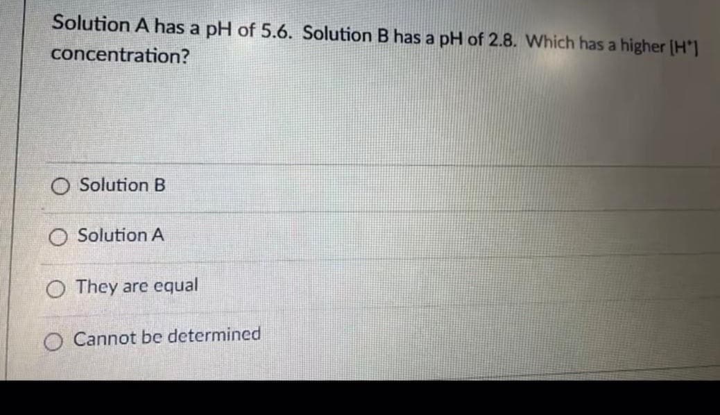 Solution A has a pH of 5.6. Solution B has a pH of 2.8. Which has a higher (H']
concentration?
Solution B
O Solution A
O They are equal
O Cannot be determined
