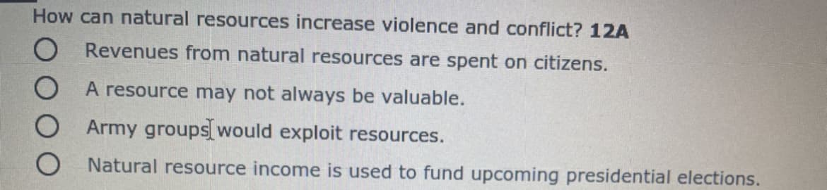 How can natural resources increase violence and conflict? 12A
O Revenues from natural resources are spent on citizens.
O A resource may not always be valuable.
Army groups would exploit resources.
Natural resource income is used to fund upcoming presidential elections.
