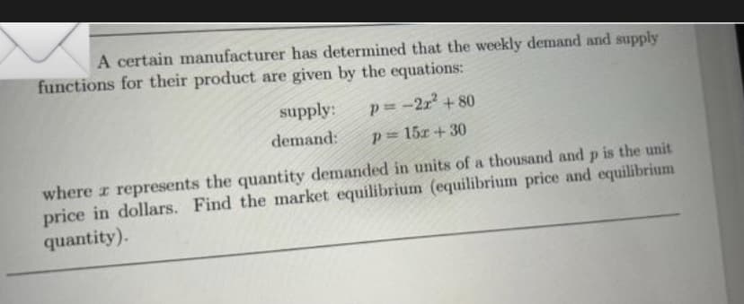 A certain manufacturer has determined that the weekly demand and supply
functions for their product are given by the equations:
supply:
p=-2x² +80
demand: p = 15x+30
where z represents the quantity demanded in units of a thousand and p is the unit
price in dollars. Find the market equilibrium (equilibrium price and equilibrium
quantity).