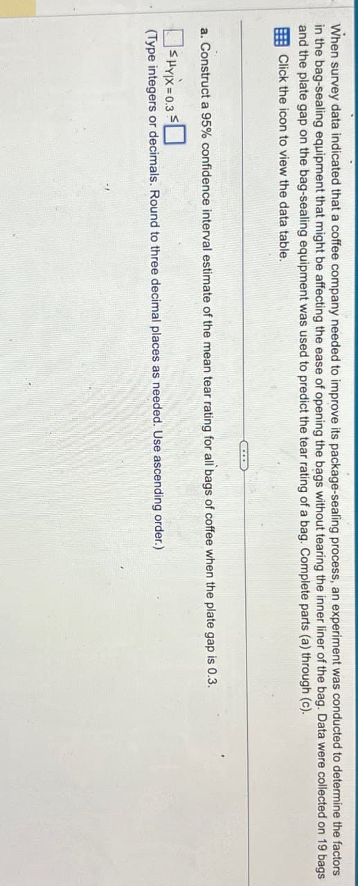 When survey data indicated that a coffee company needed to improve its package-sealing process, an experiment was conducted to determine the factors
in the bag-sealing equipment that might be affecting the ease of opening the bags without tearing the inner liner of the bag. Data were collected on 19 bags
and the plate gap on the bag-sealing equipment was used to predict the tear rating of a bag. Complete parts (a) through (c).
Click the icon to view the data table.
a. Construct a 95% confidence interval estimate of the mean tear rating for all bags of coffee when the plate gap is 0.3.
☐ SHYX=0.3☐
(Type integers or decimals. Round to three decimal places as needed. Use ascending order.)