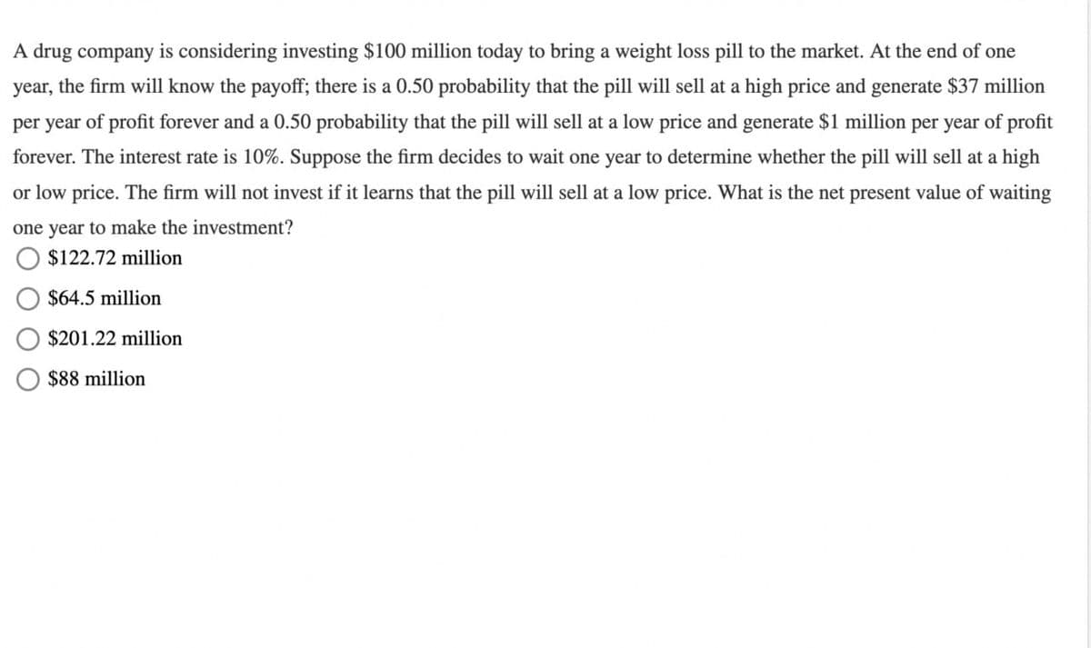 A drug company is considering investing $100 million today to bring a weight loss pill to the market. At the end of one
year, the firm will know the payoff; there is a 0.50 probability that the pill will sell at a high price and generate $37 million
per year of profit forever and a 0.50 probability that the pill will sell at a low price and generate $1 million per year of profit
forever. The interest rate is 10%. Suppose the firm decides to wait one year to determine whether the pill will sell at a high
or low price. The firm will not invest if it learns that the pill will sell at a low price. What is the net present value of waiting
one year to make the investment?
$122.72 million
$64.5 million
$201.22 million
$88 million