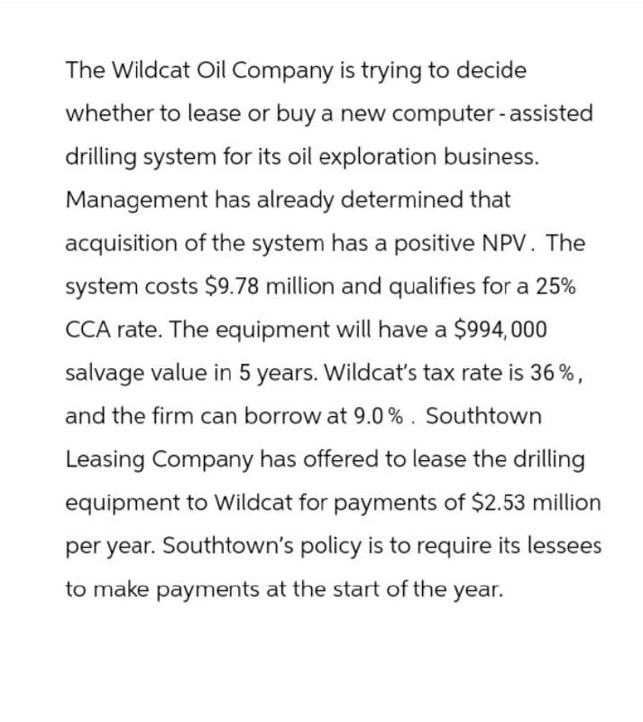 The Wildcat Oil Company is trying to decide
whether to lease or buy a new computer-assisted
drilling system for its oil exploration business.
Management has already determined that
acquisition of the system has a positive NPV. The
system costs $9.78 million and qualifies for a 25%
CCA rate. The equipment will have a $994,000
salvage value in 5 years. Wildcat's tax rate is 36%,
and the firm can borrow at 9.0%. Southtown
Leasing Company has offered to lease the drilling
equipment to Wildcat for payments of $2.53 million
per year. Southtown's policy is to require its lessees
to make payments at the start of the year.