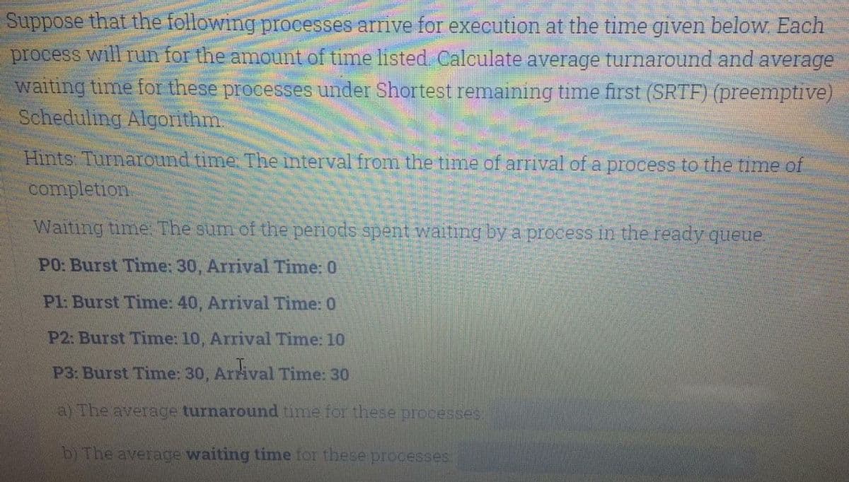 Suppose that the following processes arrive for execution at the time given below. Each
process will run for the amount of time listed Calculate average turnaround and average
waiting time for these processes under Shortest remaining time first (SRTF) (preemptive)
Scheduling Algorithm.
Hints Turnaround time. The interval from the time of arrival of a process to the time of
completion.
Waiting time. The sum of the periods spent waiting by a process in the ready queue.
PO: Burst Time: 30, Arrival Time: 0
Pl: Burst Time: 40, Arrival Time: 0
P2: Burst Time: 10, Arrival Time: 10
P3: Burst Time: 30, Arrival Time: 30
a) The average turnaround time for these processes
b) The average waiting time for these processes:
