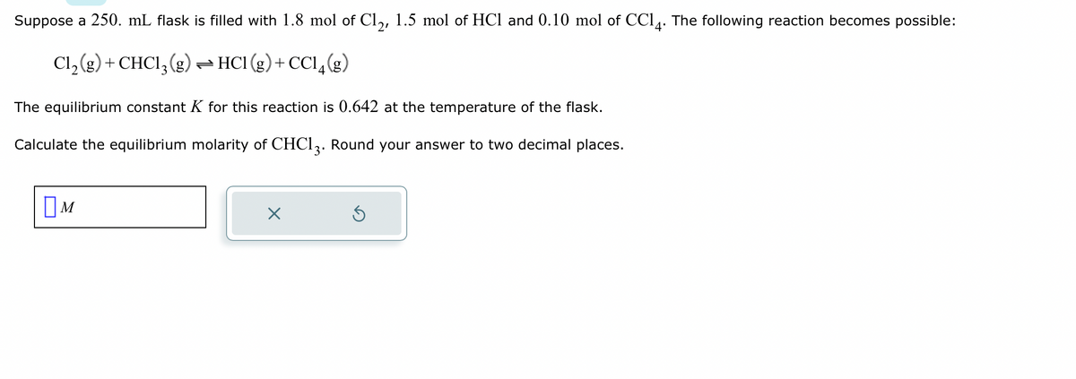 Suppose a 250. mL flask is filled with 1.8 mol of Cl2, 1.5 mol of HCl and 0.10 mol of CC14. The following reaction becomes possible:
Cl₂(g) + CHCl3 (g) →HC1 (g) +CC14 (8)
The equilibrium constant K for this reaction is 0.642 at the temperature of the flask.
Calculate the equilibrium molarity of CHC13. Round your answer to two decimal places.
M
X
Ś
