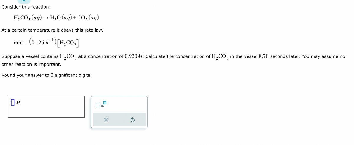 Consider this reaction:
H₂CO3 (aq) → H₂O (aq) + CO₂ (aq)
At a certain temperature it obeys this rate law.
rate = (0.126 s¯¹) [H₂CO3]
S
Suppose a vessel contains H₂CO3 at a concentration of 0.920M. Calculate the concentration of H₂CO3 in the vessel 8.70 seconds later. You may assume no
other reaction is important.
Round your answer to 2 significant digits.
M
x10
X
Ś