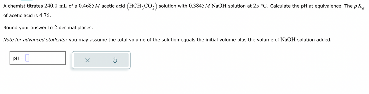 A chemist titrates 240.0 mL of a 0.4685 M acetic acid (HCH3CO₂) solution with 0.3845M NaOH solution at 25 °C. Calculate the pH at equivalence. The p K
of acetic acid is 4.76.
Round your answer to 2 decimal places.
Note for advanced students: you may assume the total volume of the solution equals the initial volume plus the volume of NaOH solution added.
pH = 0
x
S