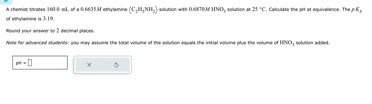 A chemist titrates 160.0 mL of a 0.6635M ethylamine (C₂H5NH₂) solution with 0.6870M HNO3 solution at 25 °C. Calculate the pH at equivalence. The pK₁
of ethylamine is 3.19.
Round your answer to 2 decimal places.
Note for advanced students: you may assume the total volume of the solution equals the initial volume plus the volume of HNO3 solution added.
pH =
X
S