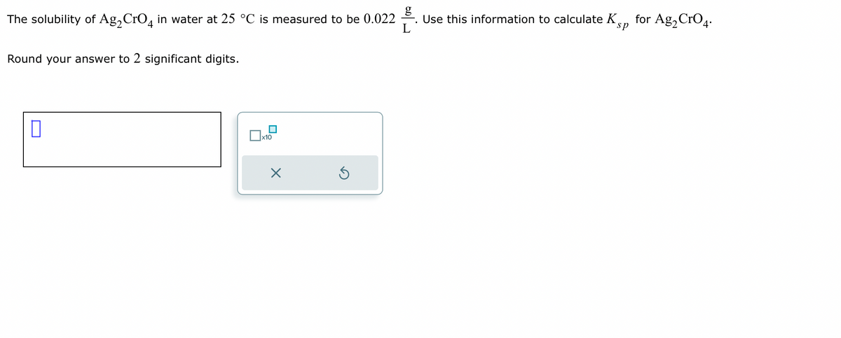 The solubility of Ag₂ CrO4 in water at 25 °C is measured to be 0.022
L
Round your answer to 2 significant digits.
0
x10
×
Ś
I
Use this information to calculate Kp for Ag₂ CrO4.
sp