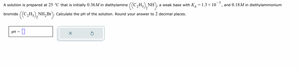 =
A solution is prepared at 25 °C that is initially 0.36M in diethylamine ((C₂H₂)₂NH), a weak base with K
2H5NH₂Br). Calculate the pH of the solution. Round your answer to 2 decimal places.
((C₂H₂)₂
2
bromide
pH
=
0
X
Ś
1.3 × 10
-3
I
and 0.18M in diethylammonium