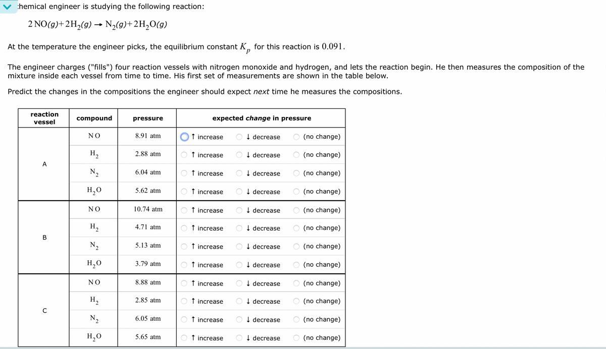 chemical engineer is studying the following reaction:
2 NO(g) + 2H₂(g) → N₂(g)+2H₂O(g)
At the temperature the engineer picks, the equilibrium constant K for this reaction is 0.091.
The engineer charges ("fills") four reaction vessels with nitrogen monoxide and hydrogen, and lets the reaction begin. He then measures the composition of the
mixture inside each vessel from time to time. His first set of measurements are shown in the table below.
Predict the changes in the compositions the engineer should expect next time he measures the compositions.
reaction
vessel
A
B
с
compound
ΝΟ
H₂
N₂
H₂O
ΝΟ
H₂
N.
H₂O
ΝΟ
H₂
N₂
H₂O
pressure
8.91 atm
2.88 atm
6.04 atm
5.62 atm
10.74 atm
4.71 atm
5.13 atm
3.79 atm
8.88 atm
2.85 atm
6.05 atm
5.65 atm
expected change in pressure
↑ increase
↑ increase
↑ increase
↑ increase
↑ increase
↑ increase
↑ increase
↑ increase
↑ increase
increase
↑ increase
increase
↓ decrease
↓ decrease
↓decrease
↓ decrease
↓ decrease
↓ decrease
↓ decrease
↓ decrease
↓ decrease
decrease
decrease
decrease
(no change)
(no change)
(no change)
(no change)
(no change)
(no change)
(no change)
(no change)
(no change)
(no change)
(no change)
(no change)