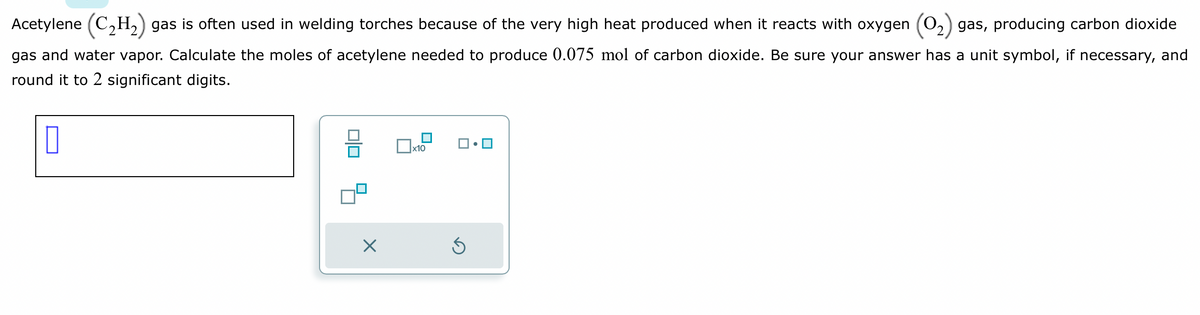 Acetylene (C₂H₂) gas is often used in welding torches because of the very high heat produced when it reacts with oxygen gas, producing carbon dioxide
gas and water vapor. Calculate the moles of acetylene needed to produce 0.075 mol of carbon dioxide. Be sure your answer has a unit symbol, if necessary, and
round it to 2 significant digits.
0
010
X
x10