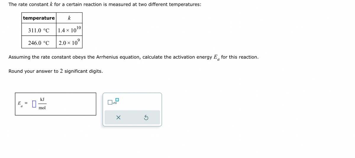 The rate constant k for a certain reaction is measured at two different temperatures:
temperature
311.0 °C
E =
a
246.0 °C
Assuming the rate constant obeys the Arrhenius equation, calculate the activation energy E for this reaction.
a
Round your answer to 2 significant digits.
0
kJ
k
1.4 × 10¹⁰
2.0 × 10⁹
mol
x10
×
S