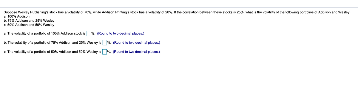 Suppose Wesley Publishing's stock has a volatility of 70%, while Addison Printing's stock has a volatility of 20%. If the correlation between these stocks is 25%, what is the volatility of the following portfolios of Addison and Wesley:
a. 100% Addison
b. 75% Addison and 25% Wesley
c. 50% Addison and 50% Wesley
a. The volatility of a portfolio of 100% Addison stock is
%. (Round to two decimal places.)
b. The volatility of a portfolio of 75% Addison and 25% Wesley is
%. (Round to two decimal places.)
c. The volatility of a portfolio of 50% Addison and 50% Wesley is
%. (Round to two decimal places.)
