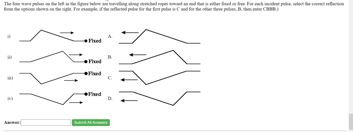 The four wave pulses on the left in the figure below are travelling along stretched ropes toward an end that is either fixed or free. For each incident pulse, select the correct reflection
from the options shown on the right. For example, if the reflected pulse for the first pulse is C and for the other three pulses, B, then enter CBBB.)
i)
ii)
111)
iv)
Answer:
Fixed
Fixed
Fixed
Fixed
A.
B.
Submit All Answers
C.
D.