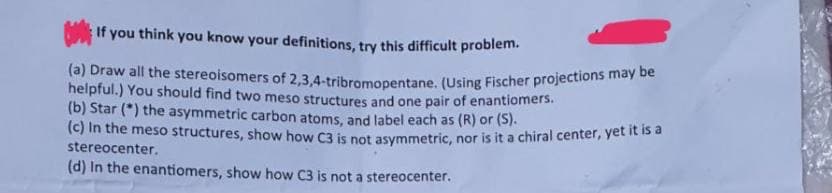 If you think you know your definitions, try this difficult problem.
(a) Draw all the stereoisomers of 2,3,4-tribromopentane, (Using Fischer projections may be
helpful.) You should find two meso structures and one pair of enantiomers.
(b) Star (*) the asymmetric carbon atoms, and label each as (R) or (S).
(c) In the meso structures, show how C3 is not asymmetric, nor is it a chiral center, yet it is a
stereocenter.
(d) In the enantiomers, show how C3 is not a stereocenter.
