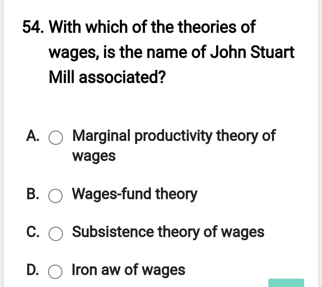 54. With which of the theories of
wages, is the name of John Stuart
Mill associated?
A. O Marginal productivity theory of
wages
B. O Wages-fund theory
C. O Subsistence theory of wages
D. O Iron aw of wages
