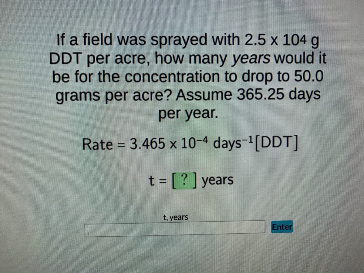 If a field was sprayed with 2.5 x 104 g
DDT per acre, how many years would it
be for the concentration to drop to 50.0
grams per acre? Assume 365.25 days
per year.
Rate = 3.465 x 10-4 days-¹[DDT]
=[?] years
t, years
Enter