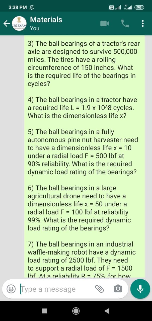 3:38 PM
Materials
IES EXAM
You
3) The ball bearings of a tractor's rear
axle are designed to survive 500,000
miles. The tires have a rolling
circumference of 150 inches. What
is the required life of the bearings in
cycles?
4) The ball bearings in a tractor have
a required life L = 1.9 x 10^8 cycles.
What is the dimensionless life x?
5) The ball bearings in a fully
autonomous pine nut harvester need
to have a dimensionless life x = 10
under a radial load F = 500 Ibf at
90% reliability. What is the required
dynamic load rating of the bearings?
6) The ball bearings in a large
agricultural drone need to have a
dimensionless life x = 50 under a
radial load F = 100 lbf at reliability
99%. What is the required dynamic
load rating of the bearings?
7) The ball bearings in an industrial
waffle-making robot have a dynamic
load rating of 2500 lbf. They need
to support a radial load ofF = 1500
Ihf At a reliability R = 75% for how
e Type a message
